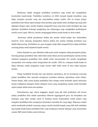 Berikutnya adalah mengajar pendidikan kemahiran yang remeh lalu mengabaikan
keseluruhan kanak-kanak. Pendidikan kemahiran ini lebih merujuk kepada kemahiran yang
diajar mengikut prosedur yang ada menyebabkan pelajar terabai. Hal ini kerana pelajar
pendidikan khas bukan seperti pelajar aliran perdana yang mudah untuk mendapat apa yang telah
dipelajari dengan cepat, mereka terpaksa mengambil masa yang lama untuk mendapat apa yang
dipelajari disebabkan beberapa penghalang atau kekurangan yang menghadkan pembelajaran
mereka secara cepat. Oleh itu, mereka menganggap bahawa kanak-kanak ini akan terabai.

          Seterusnya adalah pemahaman latihan dan amalan terhad pelajar dan melemahkan
kreativiti. Guru sekarang mengatakan bahawa latihan dan amalan terhadap kemahiran asas
adalah tidak penting. Disebabkan itu, guru mengajar tetapi tidak mengambil kira tahap kelehahan
sesorang pelajar untuk diajarkan kepada mereka.

       Selain daripada itu, guru dikatakan tidak perlu untuk mengukur tahap pencapaian pelajar.
Sesorang pelajar pendidikan khas tidak boleh untuk diukur prestasi pembelajaran mereka kerana
matlamat pengajaran pendidikan khas adalah untuk menyesuaikan diri mereka menghadapi
masayarakat serta mampu untuk menguruskan diri sendiri. Oleh itu, walaupun kanak-kanak ini
diajar beberapa subjek pengajaran tetapi mereka tidak boleh untuk di ukur tahap kejayaan
mereka.

       Pelajar hendaklah bersedia dari segi dalaman sepenuhnya, hal ini bermaksud seseorang
pelajar pendidikan khas haruslah mempunyai kesediaan dalaman sepenuhnya untuk belajar.
Namun begitu, tidak semua pelajar pendidikan khas mampu untuk bertindak seperti berkenaan
kerana terdapatnya halangan fizikal mahupun emosi yang menghalang mereka untuk bertindak
seperti pelajar dalam aliran arus perdana.

       Kemudiaannya lagi, antara tanggapan negatif yang ada ialah pembinaan self esteem
pelajar pendidikan khas adalah sepenuhnya dibawah taggungjawab guru. Ini merupakan satu
kekangan yang tidak mampu untuk di bendung kerana kebanyakkan minda pelajar yang
mengikuti pendidikan khas mempunyai kelemahan merendah diri yang tinggi. Bukannya mudah
untuk membentuk peribadi seseorang supaya mereka berubah kepada yang lebih baik tambahan
lagi kepada kanak-kanak pendidikan khas yang mempunyai banyak halangan yang merencatkan
sesuatu P&P untuk berlaku secara berkesan.
 