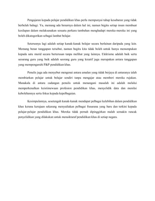 Pengajaran kepada pelajar pendidikan khas perlu mempunyai tahap kesabaran yang tidak
berbelah bahagi. Ya, memang ada benarnya dalam hal ini, namun begitu setiap insan membuat
kesilapan dalam melaksanakan sesuatu perkara tambahan menghadapi mereka-mereka ini yang
boleh dikategorikan sebagai lambat belajar.

       Seterusnya lagi adalah setiap kanak-kanak belajar secara berlainan daripada yang lain.
Memang benar tanggapan tersebut, namun begitu kita tidak boleh untuk hanya menumpukan
kepada satu murid secara berterusan tanpa melihat yang lainnya. Elektisme adalah baik serta
seoarang guru yang baik adalah seorang guru yang kreatif juga merupakan antara tanggapan
yang mempengaruhi P&P pendidikan khas.

       Penulis juga ada menyebut mengenai antara amalan yang tidak berjaya di antaranya ialah
membiarkan pelajar untuk belajar sendiri tanpa mengajar atau memberi mereka rujukan.
Manakala di antara cadangan penulis untuk menangani masalah ini adalah melalui
memperkenalkan keistimewaan profesion pendidikan khas, menyelidik data dan menilai
kebolehannya serta fokus kepada kepelbagaian.

       Kesimpulannya, sesetengah kanak-kanak mendapat pelbagai kelebihan dalam pendidikan
khas kerana kerajaan sekarang menyediakan pelbagai frasarana yang baru dan terkini kepada
pelajar-pelajar pendidikan khas. Mereka tidak pernah dipinggirkan malah semakin rancak
penyelidikan yang dilakukan untuk menaiktaraf pendidikan khas di setiap negara.
 