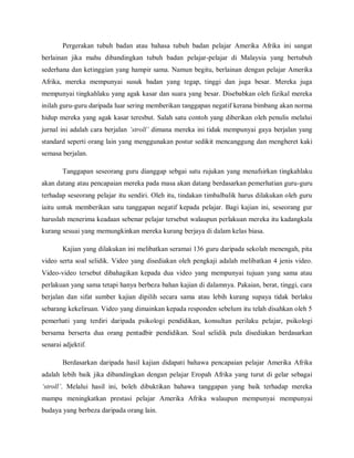 Pergerakan tubuh badan atau bahasa tubuh badan pelajar Amerika Afrika ini sangat
berlainan jika mahu dibandingkan tubuh badan pelajar-pelajar di Malaysia yang bertubuh
sederhana dan ketinggian yang hampir sama. Namun begitu, berlainan dengan pelajar Amerika
Afrika, mereka mempunyai susuk badan yang tegap, tinggi dan juga besar. Mereka juga
mempunyai tingkahlaku yang agak kasar dan suara yang besar. Disebabkan oleh fizikal mereka
inilah guru-guru daripada luar sering memberikan tanggapan negatif kerana bimbang akan norma
hidup mereka yang agak kasar teresbut. Salah satu contoh yang diberikan oleh penulis melalui
jurnal ini adalah cara berjalan ‘stroll’ dimana mereka ini tidak mempunyai gaya berjalan yang
standard seperti orang lain yang menggunakan postur sedikit mencanggung dan mengheret kaki
semasa berjalan.

        Tanggapan seseorang guru dianggap sebgai satu rujukan yang menafsirkan tingkahlaku
akan datang atau pencapaian mereka pada masa akan datang berdasarkan pemerhatian guru-guru
terhadap seseorang pelajar itu sendiri. Oleh itu, tindakan timbalbalik harus dilakukan oleh guru
iaitu untuk memberikan satu tanggapan negatif kepada pelajar. Bagi kajian ini, seseorang gur
haruslah menerima keadaan sebenar pelajar tersebut walaupun perlakuan mereka itu kadangkala
kurang sesuai yang memungkinkan mereka kurang berjaya di dalam kelas biasa.

        Kajian yang dilakukan ini melibatkan seramai 136 guru daripada sekolah menengah, pita
video serta soal selidik. Video yang disediakan oleh pengkaji adalah melibatkan 4 jenis video.
Video-video tersebut dibahagikan kepada dua video yang mempunyai tujuan yang sama atau
perlakuan yang sama tetapi hanya berbeza bahan kajian di dalamnya. Pakaian, berat, tinggi, cara
berjalan dan sifat sumber kajian dipilih secara sama atau lebih kurang supaya tidak berlaku
sebarang kekeliruan. Video yang dimainkan kepada responden sebelum itu telah disahkan oleh 5
pemerhati yang terdiri daripada psikologi pendidikan, konsultan perilaku pelajar, psikologi
bersama berserta dua orang pentadbir pendidikan. Soal selidik pula disediakan berdasarkan
senarai adjektif.

        Berdasarkan daripada hasil kajian didapati bahawa pencapaian pelajar Amerika Afrika
adalah lebih baik jika dibandingkan dengan pelajar Eropah Afrika yang turut di gelar sebagai
‘stroll’. Melalui hasil ini, boleh dibuktikan bahawa tanggapan yang baik terhadap mereka
mampu meningkatkan prestasi pelajar Amerika Afrika walaupun mempunyai mempunyai
budaya yang berbeza daripada orang lain.
 