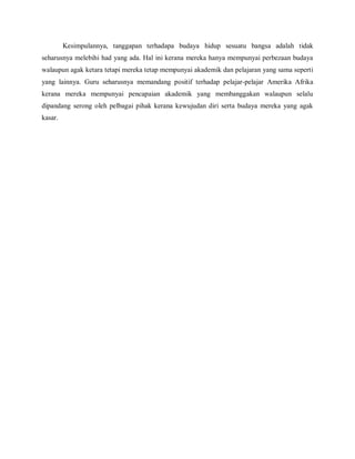 Kesimpulannya, tanggapan terhadapa budaya hidup sesuatu bangsa adalah tidak
seharusnya melebihi had yang ada. Hal ini kerana mereka hanya mempunyai perbezaan budaya
walaupun agak ketara tetapi mereka tetap mempunyai akademik dan pelajaran yang sama seperti
yang lainnya. Guru seharusnya memandang positif terhadap pelajar-pelajar Amerika Afrika
kerana mereka mempunyai pencapaian akademik yang membanggakan walaupun selalu
dipandang serong oleh pelbagai pihak kerana kewujudan diri serta budaya mereka yang agak
kasar.
 