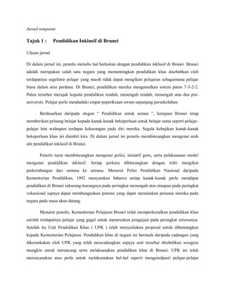 Jurnal tempatan

Tajuk 1 :       Pendidikan Inklusif di Brunei

Ulasan jurnal

Di dalam jurnal ini, penulis menulis hal berkaitan dengan pendidikan inklusif di Brunei. Brunei
adalah merupakan salah satu negara yang mementingkan pendidikan khas disebabkan oleh
terdapatnya segelintir pelajar yang masih tidak dapat mengikuti pelajaran sebagaimana pelajar
biasa dalam arus perdana. Di Brunei, pendidikan mereka mengamalkan sistem paten 7-3-2-2.
Paten tersebut merujuk kepada pendidikan rendah, menengah rendah, menengah atas dan pra-
universiti. Pelajar perlu menduduki empat peperiksaan awam sepanjang persekolahan.

       Berdasarkan daripada slogan “ Pendidikan untuk semua ”, kerajaan Brunei tetap
memberikan peluang belajar kepada kanak-kanak bekeperluan untuk belajar sama seperti pelajar-
pelajar lain walaupun terdapat kekurangan pada diri mereka. Segala kebajikan kanak-kanak
bekeperluan khas ini diambil kira. Di dalam jurnal ini penulis membincangkan mengenai arah
alir pendidikan inklusif di Brunei.

       Penulis turut membincangkan mengenai polisi, inisiatif guru, serta pelaksanaan model
mengenai pendidikan inklusif.         Setiap perkara dibincangkan dengan teliti      mengikut
perkembangan dari semasa ke semasa. Menurut Polisi Pendidikan Nasional daripada
Kementerian Pendidikan, 1992 menyatakan bahawa setiap kanak-kanak perlu mendapat
pendidikan di Brunei sekurang-kurangnya pada peringkat menengah atas ataupun pada peringkat
vokasional supaya dapat membangunkan potensi yang dapat memainkan peranan mereka pada
negara pada masa akan datang.

       Menurut penulis, Kementerian Pelajaran Brunei telah memperkenalkan pendidikan khas
setelah terdapatnya pelajar yang gagal untuk meneruskan pengajian pada peringkat seterusnya.
Setelah itu Unit Pendidikan Khas ( UPK ) telah menyediakan proposal untuk dibentangkan
kepada Kementerian Pelajaran. Pendidikan khas di negara ini bermula daripada cadangan yang
dikemukakan oleh UPK yang telah mencadangkan supaya unit tersebut ditubuhkan sesegera
mungkin untuk merancang serta melaksanakan pendidikan khas di Brunei. UPK ini telah
merencanakan atau perlu untuk melaksanakan hal-hal seperti mengenalpasti pelajar-pelajar
 