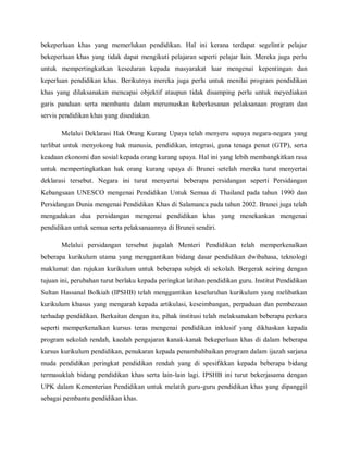 bekeperluan khas yang memerlukan pendidikan. Hal ini kerana terdapat segelintir pelajar
bekeperluan khas yang tidak dapat mengikuti pelajaran seperti pelajar lain. Mereka juga perlu
untuk mempertingkatkan kesedaran kepada masyarakat luar mengenai kepentingan dan
keperluan pendidikan khas. Berikutnya mereka juga perlu untuk menilai program pendidikan
khas yang dilaksanakan mencapai objektif ataupun tidak disamping perlu untuk meyediakan
garis panduan serta membantu dalam merumuskan keberkesanan pelaksanaan program dan
servis pendidikan khas yang disediakan.

       Melalui Deklarasi Hak Orang Kurang Upaya telah menyeru supaya negara-negara yang
terlibat untuk menyokong hak manusia, pendidikan, integrasi, guna tenaga penut (GTP), serta
keadaan ekonomi dan sosial kepada orang kurang upaya. Hal ini yang lebih membangkitkan rasa
untuk mempertingkatkan hak orang kurang upaya di Brunei setelah mereka turut menyertai
deklarasi tersebut. Negara ini turut menyertai beberapa persidangan seperti Persidangan
Kebangsaan UNESCO mengenai Pendidikan Untuk Semua di Thailand pada tahun 1990 dan
Persidangan Dunia mengenai Pendidikan Khas di Salamanca pada tahun 2002. Brunei juga telah
mengadakan dua persidangan mengenai pendidikan khas yang menekankan mengenai
pendidikan untuk semua serta pelaksanaannya di Brunei sendiri.

       Melalui persidangan tersebut jugalah Menteri Pendidikan telah memperkenalkan
beberapa kurikulum utama yang menggantikan bidang dasar pendidikan dwibahasa, teknologi
maklumat dan rujukan kurikulum untuk beberapa subjek di sekolah. Bergerak seiring dengan
tujuan ini, perubahan turut berlaku kepada peringkat latihan pendidikan guru. Institut Pendidikan
Sultan Hassanal Bolkiah (IPSHB) telah menggantikan keseluruhan kurikulum yang melibatkan
kurikulum khusus yang mengarah kepada artikulasi, keseimbangan, perpaduan dan pembezaan
terhadap pendidikan. Berkaitan dengan itu, pihak institusi telah melaksanakan beberapa perkara
seperti memperkenalkan kursus teras mengenai pendidikan inklusif yang dikhaskan kepada
program sekolah rendah, kaedah pengajaran kanak-kanak bekeperluan khas di dalam beberapa
kursus kurikulum pendidikan, penukaran kepada penambahbaikan program dalam ijazah sarjana
muda pendidikan peringkat pendidikan rendah yang di spesifikkan kepada beberapa bidang
termasuklah bidang pendidikan khas serta lain-lain lagi. IPSHB ini turut bekerjasama dengan
UPK dalam Kementerian Pendidikan untuk melatih guru-guru pendidikan khas yang dipanggil
sebagai pembantu pendidikan khas.
 