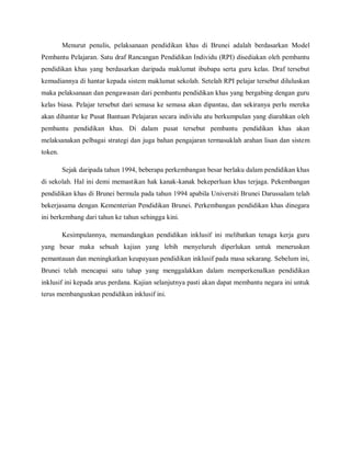 Menurut penulis, pelaksanaan pendidikan khas di Brunei adalah berdasarkan Model
Pembantu Pelajaran. Satu draf Rancangan Pendidikan Individu (RPI) disediakan oleh pembantu
pendidikan khas yang berdasarkan daripada maklumat ibubapa serta guru kelas. Draf tersebut
kemudiannya di hantar kepada sistem maklumat sekolah. Setelah RPI pelajar tersebut diluluskan
maka pelaksanaan dan pengawasan dari pembantu pendidikan khas yang bergabing dengan guru
kelas biasa. Pelajar tersebut dari semasa ke semasa akan dipantau, dan sekiranya perlu mereka
akan dihantar ke Pusat Bantuan Pelajaran secara individu atu berkumpulan yang diarahkan oleh
pembantu pendidikan khas. Di dalam pusat tersebut pembantu pendidikan khas akan
melaksanakan pelbagai strategi dan juga bahan pengajaran termasuklah arahan lisan dan sistem
token.

         Sejak daripada tahun 1994, beberapa perkembangan besar berlaku dalam pendidikan khas
di sekolah. Hal ini demi memastikan hak kanak-kanak bekeperluan khas terjaga. Pekembangan
pendidikan khas di Brunei bermula pada tahun 1994 apabila Universiti Brunei Darussalam telah
bekerjasama dengan Kementerian Pendidikan Brunei. Perkembangan pendidikan khas dinegara
ini berkembang dari tahun ke tahun sehingga kini.

         Kesimpulannya, memandangkan pendidikan inklusif ini melibatkan tenaga kerja guru
yang besar maka sebuah kajian yang lebih menyeluruh diperlukan untuk meneruskan
pemantauan dan meningkatkan keupayaan pendidikan inklusif pada masa sekarang. Sebelum ini,
Brunei telah mencapai satu tahap yang menggalakkan dalam memperkenalkan pendidikan
inklusif ini kepada arus perdana. Kajian selanjutnya pasti akan dapat membantu negara ini untuk
terus membangunkan pendidikan inklusif ini.
 
