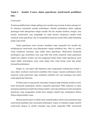 Tajuk 2 :       Kaedah E-suara dalam peperiksaan murid-murid pendidikan
khas

Ulasan jurnal

Di dalam pendidikan khas terdapat pelbagai jenis masalah yang termasuk di dalam golongan ini.
Di antaranya termasuklah masalah pembelajaran. Masalah pembelajaran dalam singkatan
penerangan boleh dikategorikan sebagai masalah 3M iaitu masalah membaca, mengira, serta
menulis. Kanak-kanak yang menghadapi ini sudah pastinya mempunyai masalah untuk
menjawab soalan peperiksaan. Hal ini menyebabkan keputusan mereka lebih rendah berbanding
pelajar yang normal.

       Soalan peperiksaan awam lazimnya disediakan tanpa mengambil kira masalah dan
ketidakupayaan murid-murid yang dikategorikan sebagai pendidikan khas. Oleh itu, mereka
sering mempunyai keputusan yang rendah dalam peperiksaan. Murid-murid bermasalah
pembelajaran juga memerlukan masa yang lebih lama ketika menjawab soalan peperiksaan
objektif dan subjektif. Struktur ayat dan penggunaan bahasa dalam soalan peperiksaan awam
negara adalah sememangnya sesuai untuk pelajar biasa tetapi kurang sesuai bagi pelajar
bermasalah pembelajaran.

       Dengan itu, satu kajian telah dijalankan untuk mengenalpasti keberkesanan kaedah e-
suara dalam membantu murid-murid pendidikan khas kategori masalah pembelajaran dalam
menjawab soalan peperiksaan tanpa melakukan modifikasi dari segi kandungan atau kualiti
soalan peperiksaan berkenaan.

       Di dalam jurnal ini juga penulis menyatakan mengenai tahap kebolehan membaca murid-
murid bermasalah pembelajaran sebelum mengambil peperiksaan PMR, perbezaan di antara
pencapaian peperiksaan kaedah biasa dengan kaedah e-suara dan perbezaan di antara pencapaian
peperiksaan yang menggunakan kaedah biasa bahagian objektif bagi matapelajaran Bahasa
Melayu dengan kaedah e-suara.

       Menurut penulis kajian ini adalah untuk memperkenalkan sebuah sistem pentaksiran bagi
murid-murid pendidikan khas bermasalah pembelajaran. Kajian ini dilakukan dengan memilih
murid-murid integrasi di sekolah menengah yang pernah mengambil PMR, murid-murid
 