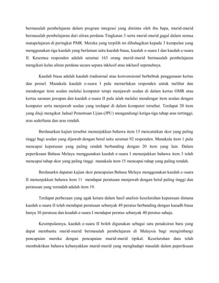 bermasalah pembelajaran dalam program integrasi yang diminta oleh ibu bapa, murid-murid
bermasalah pembelajaran dari aliran perdana Tingkatan 3 serta murid-murid gagal dalam semua
matapelajaran di peringkat PMR. Mereka yang terpilih ini dibahagikan kepada 3 kumpulan yang
menggunakan tiga kaedah yang berlainan iaitu kaedah biasa, kaedah e-suara I dan kaedah e-suara
II. Kesemua responden adalah seramai 163 orang murid-murid bermasalah pembelajaran
mengikuti kelas aliran perdana secara separa inklusif atau inklusif sepenuhnya.

       Kaedah biasa adalah kaedah tradisional atau konvensional berbebtuk penggunaan kertas
dan pensel. Manakala kaedah e-suara I pula memerlukan responden untuk melihat dan
mendengar item soalan melalui komputer tetapi menjawab soalan di dalam kertas OMR atau
kertas saranan jawapan dan kaedah e-suara II pula ialah melalui mendengar item soalan dengan
komputer serta menjawab soalan yang terdapat di dalam komputer tersebut. Terdapat 20 item
yang diuji mengikut Jadual Penentuan Ujian (JPU) mengandungi ketiga-tiga tahap aras tertinggi,
aras sederhana dan aras rendah.

       Berdasarkan kajian tersebut menunjukkan bahawa item 13 mencatatkan skor yang paling
tinggi bagi soalan yang dijawab dengan betul iaitu seramai 92 responden. Manakala item 1 pula
mencapai keputusan yang paling rendah berbanding dengan 20 item yang lain. Dalam
peperiksaan Bahasa Melayu menggunakan kaedah e-suara I menunjukkan bahawa item 3 telah
mencapai tahap skor yang paling tinggi manakala item 15 mencapai tahap yang paling rendah.

       Berdasarkn dapatan kajian skor pencapaian Bahasa Melayu menggunakan kaedah e-suara
II menunjukkan bahawa item 11 mendapat peratusan menjawab dengan betul paling tinggi dan
peratusan yang terendah adalah item 19.

       Terdapat perbezaan yang agak ketara dalam hasil analisis keseluruhan keputusan dimana
kaedah e-suara II telah mendapat peratusan sebanyak 49 peratus berbanding dengan kaeadh biasa
hanya 30 peratusa dan keadah e-suara I mendapat peratus sebanyak 40 peratus sahaja.

       Kesimpulannya, kaedah e-suara II boleh digunakan sebagai satu penaksiran baru yang
dapat membantu murid-murid bermasalah pembelajaran di Malaysia bagi mengimbangi
pencapaian mereka dengan pencapaian murid-murid tipikal. Keseluruhan data telah
membuktikan bahawa kebanyakkan murid-murid yang menghadapi masalah dalam peperiksaan
 
