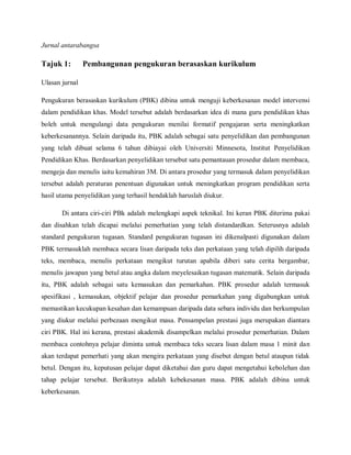 Jurnal antarabangsa

Tajuk 1:        Pembangunan pengukuran berasaskan kurikulum

Ulasan jurnal

Pengukuran berasaskan kurikulum (PBK) dibina untuk menguji keberkesanan model intervensi
dalam pendidikan khas. Model tersebut adalah berdasarkan idea di mana guru pendidikan khas
boleh untuk mengulangi data pengukuran menilai formatif pengajaran serta meningkatkan
keberkesanannya. Selain daripada itu, PBK adalah sebagai satu penyelidikan dan pembangunan
yang telah dibuat selama 6 tahun dibiayai oleh Universiti Minnesota, Institut Penyelidikan
Pendidikan Khas. Berdasarkan penyelidikan tersebut satu pemantauan prosedur dalam membaca,
mengeja dan menulis iaitu kemahiran 3M. Di antara prosedur yang termasuk dalam penyelidikan
tersebut adalah peraturan penentuan digunakan untuk meningkatkan program pendidikan serta
hasil utama penyelidikan yang terhasil hendaklah haruslah diukur.

       Di antara ciri-ciri PBk adalah melengkapi aspek teknikal. Ini keran PBK diterima pakai
dan disahkan telah dicapai melalui pemerhatian yang telah distandardkan. Seterusnya adalah
standard pengukuran tugasan. Standard pengukuran tugasan ini dikenalpasti digunakan dalam
PBK termasuklah membaca secara lisan daripada teks dan perkataan yang telah dipilih daripada
teks, membaca, menulis perkataan mengikut turutan apabila diberi satu cerita bergambar,
menulis jawapan yang betul atau angka dalam meyelesaikan tugasan matematik. Selain daripada
itu, PBK adalah sebagai satu kemasukan dan pemarkahan. PBK prosedur adalah termasuk
spesifikasi , kemasukan, objektif pelajar dan prosedur pemarkahan yang digabungkan untuk
memastikan kecukupan kesahan dan kemampuan daripada data sebara individu dan berkumpulan
yang diukur melalui perbezaan mengikut masa. Pensampelan prestasi juga merupakan diantara
ciri PBK. Hal ini kerana, prestasi akademik disampelkan melalui prosedur pemerhatian. Dalam
membaca contohnya pelajar diminta untuk membaca teks secara lisan dalam masa 1 minit dan
akan terdapat pemerhati yang akan mengira perkataan yang disebut dengan betul ataupun tidak
betul. Dengan itu, keputusan pelajar dapat diketahui dan guru dapat mengetahui kebolehan dan
tahap pelajar tersebut. Berikutnya adalah kebekesanan masa. PBK adalah dibina untuk
keberkesanan.
 