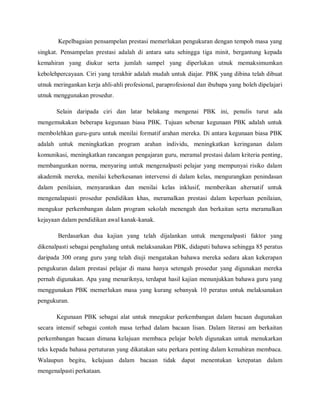 Kepelbagaian pensampelan prestasi memerlukan pengukuran dengan tempoh masa yang
singkat. Pensampelan prestasi adalah di antara satu sehingga tiga minit, bergantung kepada
kemahiran yang diukur serta jumlah sampel yang diperlukan utnuk memaksimumkan
kebolehpercayaan. Ciri yang terakhir adalah mudah untuk diajar. PBK yang dibina telah dibuat
utnuk meringankan kerja ahli-ahli profesional, paraprofesional dan ibubapa yang boleh dipelajari
utnuk menggunakan prosedur.

       Selain daripada ciri dan latar belakang mengenai PBK ini, penulis turut ada
mengemukakan beberapa kegunaan biasa PBK. Tujuan sebenar kegunaan PBK adalah untuk
membolehkan guru-guru untuk menilai formatif arahan mereka. Di antara kegunaan biasa PBK
adalah untuk meningkatkan program arahan individu, meningkatkan keringanan dalam
komunikasi, meningkatkan rancangan pengajaran guru, meramal prestasi dalam kriteria penting,
membangunkan norma, menyaring untuk mengenalpasti pelajar yang mempunyai risiko dalam
akademik mereka, menilai keberkesanan intervensi di dalam kelas, mengurangkan penindasan
dalam penilaian, menyarankan dan menilai kelas inklusif, memberikan alternatif untuk
mengenalapasti prosedur pendidikan khas, meramalkan prestasi dalam keperluan penilaian,
mengukur perkembangan dalam program sekolah menengah dan berkaitan serta meramalkan
kejayaan dalam pendidikan awal kanak-kanak.

       Berdasarkan dua kajian yang telah dijalankan untuk mengenalpasti faktor yang
dikenalpasti sebagai penghalang untuk melaksanakan PBK, didapati bahawa sehingga 85 peratus
daripada 300 orang guru yang telah diuji mengatakan bahawa mereka sedara akan kekerapan
pengukuran dalam prestasi pelajar di mana hanya setengah prosedur yang digunakan mereka
pernah digunakan. Apa yang menariknya, terdapat hasil kajian menunjukkan bahawa guru yang
menggunakan PBK memerlukan masa yang kurang sebanyak 10 peratus untuk melaksanakan
pengukuran.

       Kegunaan PBK sebagai alat untuk mnegukur perkembangan dalam bacaan dugunakan
secara intensif sebagai contoh masa terhad dalam bacaan lisan. Dalam literasi am berkaitan
perkembangan bacaan dimana kelajuan membaca pelajar boleh digunakan untuk menukarkan
teks kepada bahasa pertuturan yang dikatakan satu perkara penting dalam kemahiran membaca.
Walaupun begitu, kelajuan dalam bacaan tidak dapat menentukan ketepatan dalam
mengenalpasti perkataan.
 