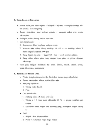 10 
5. Pemeriksaan sedimen urine 
 Prinsip: berat jenis unsur organik – anorganik > bj urine → dengan sentrifuge zat-zat 
tersebut akan mengendap 
 Tujuan: menentukan unsur sedimen organik – anorganik dalam urine secara 
mikroskopis 
 Persiapan pasien: dilarang makan obat sulfa 
 Cara pemeriksaan: 
1. Kocok urine dalam botol agar sedimen merata 
2. Masukan urine dalam tabung sentrifuge 10 –15 cc → sentrifuge selama 5 
menit dengan kecepatan 2000 rpm 
3. Tuang bagian atas urine → tinggal 0,5 – 1 cc → kocok kembali sedimen 
4. Tuang dalam obyek glass, tutup dengan cover glass → periksa dibawah 
mikroskop 
 Hasil yang mungkin ditemukan: Sel epitel, eritrosit, lekosit, silinder, kristal, 
jamur, trikomonas, spermatozoa 
6. Pemeriksaan Protein Urine 
 Prinsip: terjadi endapan urine jika direaksikan dengan asam sulfosalisilat 
 Tujuan; menentukan adanya protein dalam urine 
 Alat yang diperlukan: 
1. Tabung reaksi dan rak 
2. Pipet 
 Cara pemeriksaan: 
 2 tabung reaksi a & b diisi urine 2cc 
 Tabung a + 8 tetes asam sulfosalisilat 20 % → goyang perlahan agar 
campur 
 Kekeruhan dilihat dengan latar belakang gelap, bandingkan dengan tabung 
b 
 Hasil: 
1. Negatif : tidak ada kekeruhan 
2. Positif + : kekeruhan ringan tanpa butiran 
 