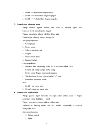 3. Positif ++ : kekeruhan dengan butiran 
4. Positif +++ : kekeruhan dengan kepingan 
5. Positif ++++ : kekeruhan dengan gumpalan 
11 
7. Pemeriksaan bilirubine urine 
 Prinsip: oksidasi pigmen empedu oleh asam → biliverdin (hijau) atau 
bilisianin (biru) atau choletelin (ungu) 
 Tujuan; mengetahui adanya bilirubin dalam urine 
 Persiapan px; dilarang minum obat pyridin 
 Alat yang digunakan: 
1. Corong kaca, 
2. Kertas saring, 
3. Tabung reaksi dan rak 
4. Reagen: 
5. Barium klorit 10 % 
6. Reagen fouchet 
 Cara pemeriksaan 
 Masukan urine dlm tabung reaksi 5cc + 5cc barium klorit 20 % 
 Campur lalu saring dengan kertas saring 
 Kertas saring dengan endapan dikeringkan 
 Tetesi endapan dengan reagen fouchet 2-3 tetes 
 Perhatikan perubahan warna 
 Hasil: 
1. Positif : ada warna hijau 
2. Negatif : tidak ada warna hijau 
8. Pemeriksaan reduksi urine 
 Prinsip: glukosa dapat mereduksi ion cupri dalam larutan alkalis → terjadi 
perubahan warna dari hijau → merah 
 Tujuan: menentukan adanya glukose dalam urine 
 Persiapan px :Dilarang minum obat vit.c, salisilat, sterptomisin → memberi 
hasil positif palsu 
 Alat yang digunakan: 
1. Tabung reaksi 
2. Pipet 
 