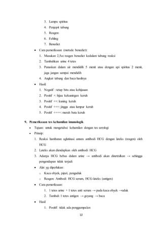 12 
3. Lampu spiritus 
4. Penjepit tabung 
5. Reagen: 
6. Fehling 
7. Benedict 
 Cara pemeriksaan (metode benedict): 
1. Masukan 2,5cc reagen benedict kedalam tabung reaksi 
2. Tambahkan urine 4 tetes 
3. Panaskan dalam air mendidih 5 menit atau dengan api spiritus 2 menit, 
jaga jangan sampai mendidih 
4. Angkat tabung dan baca hasilnya 
 Hasil: 
1. Negatif : tetap biru atau kehijauan 
2. Positif +: hijau kekuningan keruh 
3. Positif ++: kuning keruh 
4. Positif +++: jingga atau lumpur keruh 
5. Positif ++++: merah bata keruh 
9. Pemeriksaan tes kehamilan imunologik 
 Tujuan: untuk mengetahui kehamilan dengan tes serologi 
 Prinsip: 
1. Reaksi hambatan aglutinasi antara antibodi HCG dengan lateks (reagen) oleh 
HCG 
2. Lateks akan diendapkan oleh antibodi HCG 
3. Adanya HCG bebas dalam urine → antibodi akan dinetralkan → sehingga 
pengendapan tidak terjadi 
 Alat yg diperlukan: 
o Kaca obyek, pipet, pengaduk 
o Reagen: Antibodi HCG serum, HCG-lateks (antigen) 
 Cara pemeriksaan: 
1. 1 tetes urine + 1 tetes anti serum → pada kaca obyek →aduk 
2. Tambah 1 tetes antigen → goyang → baca 
 Hasil 
1. Positif: tidak ada penggumpalan 
 