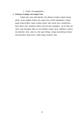 2. Negatif: ada penggumpalan 
4. Pelakuan Terhadap Sisa Sampel Urine 
Sampel urine yang sudah diperiksa bisa dibuang di tempat sampah kantong 
plastik, namun alangkah baiknya jika sampel urine tersebut dimanfaatkan sebagai 
pupuk kompos.bahkan mantan perdana menteri india morarji desai membeberkan 
kalau minum urine merupakan rahasia sehat dan umur panjangnya. zat-zat kimia dan 
nutrisi yang terkandung dalam air seni bertindak sebagai vaksin, antibakteri, antivirus, 
dan antikanker alami. selain itu, urine juga berfungsi sebagai penyeimbang hormone 
dan penyembuh alergi.caranya adalah dengan meminum urine. 
13 
 