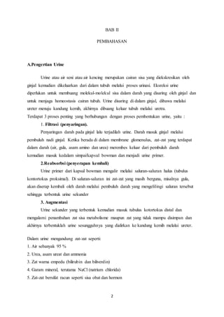 BAB II 
PEMBAHASAN 
2 
A.Pengertian Urine 
Urine atau air seni atau air kencing merupakan cairan sisa yang diekskresikan oleh 
ginjal kemudian dikeluarkan dari dalam tubuh melalui proses urinasi. Eksreksi urine 
diperlukan untuk membuang molekul-molekul sisa dalam darah yang disaring oleh ginjal dan 
untuk menjaga homeostasis cairan tubuh. Urine disaring di dalam ginjal, dibawa melalui 
ureter menuju kandung kemih, akhirnya dibuang keluar tubuh melalui uretra. 
Terdapat 3 proses penting yang berhubungan dengan proses pembentukan urine, yaitu : 
1. Filtrasi (penyaringan). 
Penyaringan darah pada ginjal lalu terjadilah urine. Darah masuk ginjal melalui 
pembuluh nadi ginjal. Ketika berada di dalam membrane glomenulus, zat-zat yang terdapat 
dalam darah (air, gula, asam amino dan urea) merembes keluar dari pembuluh darah 
kemudian masuk kedalam simpai/kapsul bowman dan menjadi urine primer. 
2.Reabsorbsi (penyerapan kembali) 
Urine primer dari kapsul bowman mengalir melalui saluran-saluran halus (tubulus 
kontortokus proksimal). Di saluran-saluran ini zat-zat yang masih berguna, misalnya gula, 
akan diserap kembali oleh darah melalui pembuluh darah yang mengelilingi saluran tersebut 
sehingga terbentuk urine sekunder 
3. Augmentasi 
Urine sekunder yang terbentuk kemudian masuk tubulus kotortokus distal dan 
mengalami penambahan zat sisa metabolisme maupun zat yang tidak mampu disimpan dan 
akhirnya terbentuklah urine sesungguhnya yang dialirkan ke kandung kemih melalui ureter. 
Dalam urine mengandung zat-zat seperti: 
1. Air sebanyak 95 % 
2. Urea, asam ureat dan ammonia 
3. Zat warna empedu (bilirubin dan biliverdin) 
4. Garam mineral, terutama NaCl (natrium chlorida) 
5. Zat-zat bersifat racun seperti sisa obat dan hormon 
 
