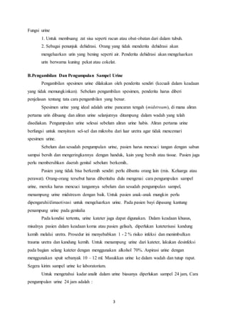 3 
Fungsi urine 
1. Untuk membuang zat sisa seperti racun atau obat-obatan dari dalam tubuh. 
2. Sebagai penunjuk dehidrasi. Orang yang tidak menderita dehidrasi akan 
mengeluarkan urin yang bening seperti air. Penderita dehidrasi akan mengeluarkan 
urin berwarna kuning pekat atau cokelat. 
B.Pengambilan Dan Pengumpulan Sampel Urine 
Pengambilan spesimen urine dilakukan oleh penderita sendiri (kecuali dalam keadaan 
yang tidak memungkinkan). Sebelum pengambilan spesimen, penderita harus diberi 
penjelasan tentang tata cara pengambilan yang benar. 
Spesimen urine yang ideal adalah urine pancaran tengah (midstream), di mana aliran 
pertama urin dibuang dan aliran urine selanjutnya ditampung dalam wadah yang telah 
disediakan. Pengumpulan urine selesai sebelum aliran urine habis. Aliran pertama urine 
berfungsi untuk menyiram sel-sel dan mikroba dari luar uretra agar tidak mencemari 
spesimen urine. 
Sebelum dan sesudah pengumpulan urine, pasien harus mencuci tangan dengan sabun 
sampai bersih dan mengeringkannya dengan handuk, kain yang bersih atau tissue. Pasien juga 
perlu membersihkan daerah genital sebelum berkemih.. 
Pasien yang tidak bisa berkemih sendiri perlu dibantu orang lain (mis. Keluarga atau 
perawat). Orang-orang tersebut harus diberitahu dulu mengenai cara pengumpulan sampel 
urine, mereka harus mencuci tangannya sebelum dan sesudah pengumpulan sampel, 
menampung urine midstream dengan baik. Untuk pasien anak-anak mungkin perlu 
dipengaruhi/dimaotivasi untuk mengeluarkan urine. Pada pasien bayi dipasang kantung 
penampung urine pada genitalia 
Pada kondisi tertentu, urine kateter juga dapat digunakan. Dalam keadaan khusus, 
misalnya pasien dalam keadaan koma atau pasien gelisah, diperlukan kateterisasi kandung 
kemih melalui uretra. Prosedur ini menyebabkan 1 - 2 % risiko infeksi dan menimbulkan 
trauma uretra dan kandung kemih. Untuk menampung urine dari kateter, lakukan desinfeksi 
pada bagian selang kateter dengan menggunakan alkohol 70%. Aspirasi urine dengan 
menggunakan spuit sebanyak 10 – 12 ml. Masukkan urine ke dalam wadah dan tutup rapat. 
Segera kirim sampel urine ke laboratorium. 
Untuk mengetahui kadar analit dalam urine biasanya diperlukan sampel 24 jam, Cara 
pengumpulan urine 24 jam adalah : 
 