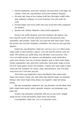  Pada hari pengumpulan, pasien harus membuang urin pagi pertama. Catat tanggal dan 
waktunya. Semua urine yang dikeluarkan pada periode selanjutnya ditampung. 
 Jika pasien ingin buang air besar, kandung kemih harus dikosongkan terlebih dahulu 
untuk menghindari kehilangan air seni dan kontaminasi feses pada sampel urin 
wanita. 
 Keesokan paginya tepat 24 jam setelah waktu yang tercatat pada wadah, pengumpulan 
4 
urin dihentikan. 
 Spesimen urine sebaiknya didinginkan selama periode pengumpulan. 
Spesimen urine apabila ditampung secara benar mempunyai nilai diagnosis yang 
besar, tetapi bila tercemar oleh kuman yang bersal dari uretra atau peritoneum dapat 
menyebabkan salah penafsiran. Sampel urine acak cukup baik untuk biakan kuman. Namun, 
bila specimen urine acak tidak menunjukkan pertumbuhan, urine pekat atau urine pagi dapat 
digunakan. 
Sampel urine yang dikumpulkan adalah urine midstream clean-catch. Biakan kuman 
dengan sampel ini dapat menentukan diagnosis secara teliti pada 80% penderita wanita dan 
hampir 100% penderita pria, apabila lubang uretra dibersihkan sesuai persyaratan. Urine 
clean-catch adalah spesimen urin midstream yang dikumpulkan setelah membersihkan 
meatus uretra eksternal. Urine jenis ini biasanya digunakan untuk tes biakan kuman (kultur). 
Sebelum mengumpulkan urine, pasien harus membersihkan daerah genital dengan air bersih 
atau steril. Jangan gunakan deterjen atau desinfektan. Tampung urine bagian tengah ke dalam 
wadah yang steril. Kumpulkan urin menurut volume direkomendasikan, yaitu 20 ml untuk 
orang dewasa dan 5-10 ml untuk anak-anak. 
Pada keadaan yang mengharuskan kateter tetap dibiarkan dalam saluran kemih 
dengan sistem drainase tertutup, urine untuk biakan dapat diperoleh dengan cara melepaskan 
hubungan antara kateter dengan tabung drainase atau mengambil sampel dari kantung 
drainase. 
Bila tidak memungkinkan memperoleh urine yang dikemihkan atau bila diduga terjadi 
infeksi dengan kuman anaerob, aspirasi suprapubik merupakan cara penampungan yang 
paling baik. 
Spesimen yang menunjukkan pertumbuhan lebih dari satu jenis kuman, dianggap 
sebagai tercemar, kecuali pada penderita dengan kateter yang menetap. 
Cara pengambilan sampel urine clean-catch pada pasien wanita : 
 