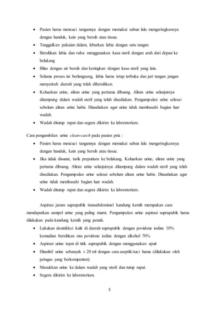  Pasien harus mencuci tangannya dengan memakai sabun lalu mengeringkannya 
dengan handuk, kain yang bersih atau tissue. 
 Tanggalkan pakaian dalam, lebarkan labia dengan satu tangan 
 Bersihkan labia dan vulva menggunakan kasa steril dengan arah dari depan ke 
5 
belakang 
 Bilas dengan air bersih dan keringkan dengan kasa steril yang lain. 
 Selama proses ini berlangsung, labia harus tetap terbuka dan jari tangan jangan 
menyentuh daerah yang telah dibersihkan. 
 Keluarkan urine, aliran urine yang pertama dibuang. Aliran urine selanjutnya 
ditampung dalam wadah steril yang telah disediakan. Pengumpulan urine selesai 
sebelum aliran urine habis. Diusahakan agar urine tidak membasahi bagian luar 
wadah. 
 Wadah ditutup rapat dan segera dikirim ke laboratorium. 
Cara pengambilan urine clean-catch pada pasien pria : 
 Pasien harus mencuci tangannya dengan memakai sabun lalu mengeringkannya 
dengan handuk, kain yang bersih atau tissue. 
 Jika tidak disunat, tarik preputium ke belakang. Keluarkan urine, aliran urine yang 
pertama dibuang. Aliran urine selanjutnya ditampung dalam wadah steril yang telah 
disediakan. Pengumpulan urine selesai sebelum aliran urine habis. Diusahakan agar 
urine tidak membasahi bagian luar wadah. 
 Wadah ditutup rapat dan segera dikirim ke laboratorium. 
Aspirasi jarum suprapubik transabdominal kandung kemih merupakan cara 
mendapatkan sampel urine yang paling murni. Pengumpulan urine aspirasi suprapubik harus 
dilakukan pada kandung kemih yang penuh. 
 Lakukan desinfeksi kulit di daerah suprapubik dengan povidone iodine 10% 
kemudian bersihkan sisa povidone iodine dengan alkohol 70% 
 Aspirasi urine tepat di titik suprapubik dengan menggunakan spuit 
 Diambil urine sebanyak ± 20 ml dengan cara aseptik/suci hama (dilakukan oleh 
petugas yang berkompenten) 
 Masukkan urine ke dalam wadah yang steril dan tutup rapat. 
 Segera dikirim ke laboratorium. 
 