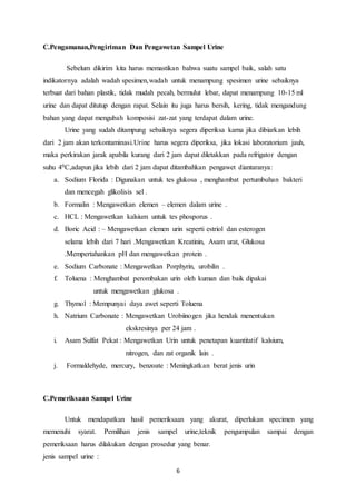 C.Pengamanan,Pengiriman Dan Pengawetan Sampel Urine 
Sebelum dikirim kita harus memastikan bahwa suatu sampel baik, salah satu 
indikatornya adalah wadah spesimen,wadah untuk menampung spesimen urine sebaiknya 
terbuat dari bahan plastik, tidak mudah pecah, bermulut lebar, dapat menampung 10-15 ml 
urine dan dapat ditutup dengan rapat. Selain itu juga harus bersih, kering, tidak mengandung 
bahan yang dapat mengubah komposisi zat-zat yang terdapat dalam urine. 
Urine yang sudah ditampung sebaiknya segera diperiksa karna jika dibiarkan lebih 
dari 2 jam akan terkontaminasi.Urine harus segera diperiksa, jika lokasi laboratorium jauh, 
maka perkirakan jarak apabila kurang dari 2 jam dapat diletakkan pada refrigator dengan 
suhu 40C,adapun jika lebih dari 2 jam dapat ditambahkan pengawet diantaranya: 
a. Sodium Florida : Digunakan untuk tes glukosa , menghambat pertumbuhan bakteri 
6 
dan mencegah glikolisis sel . 
b. Formalin : Mengawetkan elemen – elemen dalam urine . 
c. HCL : Mengawetkan kalsium untuk tes phosporus . 
d. Boric Acid : – Mengawetkan elemen urin seperti estriol dan esterogen 
selama lebih dari 7 hari .Mengawetkan Kreatinin, Asam urat, Glukosa 
.Mempertahankan pH dan mengawetkan protein . 
e. Sodium Carbonate : Mengawetkan Porphyrin, urobilin . 
f. Toluena : Menghambat perombakan urin oleh kuman dan baik dipakai 
untuk mengawetkan glukosa . 
g. Thymol : Mempunyai daya awet seperti Toluena 
h. Natrium Carbonate : Mengawetkan Urobiinogen jika hendak menentukan 
ekskresinya per 24 jam . 
i. Asam Sulfat Pekat : Mengawetkan Urin untuk penetapan kuantitatif kalsium, 
nitrogen, dan zat organik lain . 
j. Formaldehyde, mercury, benzoate : Meningkatkan berat jenis urin 
C.Pemeriksaan Sampel Urine 
Untuk mendapatkan hasil pemeriksaan yang akurat, diperlukan specimen yang 
memenuhi syarat. Pemilihan jenis sampel urine,teknik pengumpulan sampai dengan 
pemeriksaan harus dilakukan dengan prosedur yang benar. 
jenis sampel urine : 
 