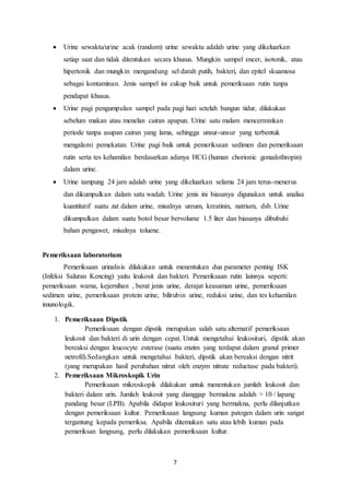  Urine sewaktu/urine acak (random) urine sewaktu adalah urine yang dikeluarkan 
setiap saat dan tidak ditentukan secara khusus. Mungkin sampel encer, isotonik, atau 
hipertonik dan mungkin mengandung sel darah putih, bakteri, dan epitel skuamosa 
sebagai kontaminan. Jenis sampel ini cukup baik untuk pemeriksaan rutin tanpa 
pendapat khusus. 
 Urine pagi pengumpulan sampel pada pagi hari setelah bangun tidur, dilakukan 
sebelum makan atau menelan cairan apapun. Urine satu malam mencerminkan 
periode tanpa asupan cairan yang lama, sehingga unsur-unsur yang terbentuk 
mengalami pemekatan. Urine pagi baik untuk pemeriksaan sedimen dan pemeriksaan 
rutin serta tes kehamilan berdasarkan adanya HCG (human chorionic gonadothropin) 
dalam urine. 
 Urine tampung 24 jam adalah urine yang dikeluarkan selama 24 jam terus-menerus 
dan dikumpulkan dalam satu wadah. Urine jenis ini biasanya digunakan untuk analisa 
kuantitatif suatu zat dalam urine, misalnya ureum, kreatinin, natrium, dsb. Urine 
dikumpulkan dalam suatu botol besar bervolume 1.5 liter dan biasanya dibubuhi 
bahan pengawet, misalnya toluene. 
7 
Pemeriksaan laboratorium 
Pemeriksaan urinalisis dilakukan untuk menentukan dua parameter penting ISK 
(Infeksi Saluran Kencing) yaitu leukosit dan bakteri. Pemeriksaan rutin lainnya seperti: 
pemeriksaan warna, kejernihan , berat jenis urine, derajat keasaman urine, pemeriksaan 
sedimen urine, pemeriksaan protein urine, bilirubin urine, reduksi urine, dan tes kehamilan 
imunologik. 
1. Pemeriksaan Dipstik 
Pemeriksaan dengan dipstik merupakan salah satu alternatif pemeriksaan 
leukosit dan bakteri di urin dengan cepat. Untuk mengetahui leukosituri, dipstik akan 
bereaksi dengan leucocyte esterase (suatu enzim yang terdapat dalam granul primer 
netrofil).Sedangkan untuk mengetahui bakteri, dipstik akan bereaksi dengan nitrit 
(yang merupakan hasil perubahan nitrat oleh enzym nitrate reductase pada bakteri). 
2. Pemeriksaan Mikroskopik Urin 
Pemeriksaan mikroskopik dilakukan untuk menentukan jumlah leukosit dan 
bakteri dalam urin. Jumlah leukosit yang dianggap bermakna adalah > 10 / lapang 
pandang besar (LPB). Apabila didapat leukosituri yang bermakna, perlu dilanjutkan 
dengan pemeriksaan kultur. Pemeriksaan langsung kuman patogen dalam urin sangat 
tergantung kepada pemeriksa. Apabila ditemukan satu atau lebih kuman pada 
pemeriksan langsung, perlu dilakukan pemeriksaan kultur. 
 
