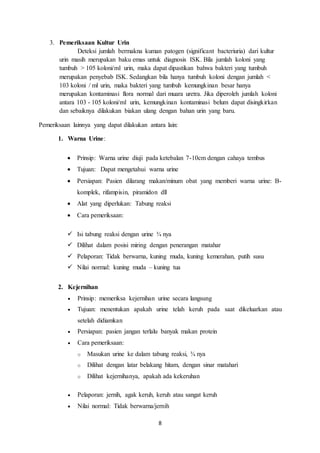 8 
3. Pemeriksaan Kultur Urin 
Deteksi jumlah bermakna kuman patogen (significant bacteriuria) dari kultur 
urin masih merupakan baku emas untuk diagnosis ISK. Bila jumlah koloni yang 
tumbuh > 105 koloni/ml urin, maka dapat dipastikan bahwa bakteri yang tumbuh 
merupakan penyebab ISK. Sedangkan bila hanya tumbuh koloni dengan jumlah < 
103 koloni / ml urin, maka bakteri yang tumbuh kemungkinan besar hanya 
merupakan kontaminasi flora normal dari muara uretra. Jika diperoleh jumlah koloni 
antara 103 - 105 koloni/ml urin, kemungkinan kontaminasi belum dapat disingkirkan 
dan sebaiknya dilakukan biakan ulang dengan bahan urin yang baru. 
Pemeriksaan lainnya yang dapat dilakukan antara lain: 
1. Warna Urine: 
 Prinsip: Warna urine diuji pada ketebalan 7-10cm dengan cahaya tembus 
 Tujuan: Dapat mengetahui warna urine 
 Persiapan: Pasien dilarang makan/minum obat yang memberi warna urine: B-komplek, 
rifampisin, piramidon dll 
 Alat yang diperlukan: Tabung reaksi 
 Cara pemeriksaan: 
 Isi tabung reaksi dengan urine ¾ nya 
 Dilihat dalam posisi miring dengan penerangan matahar 
 Pelaporan: Tidak berwarna, kuning muda, kuning kemerahan, putih susu 
 Nilai normal: kuning muda – kuning tua 
2. Kejernihan 
 Prinsip: memeriksa kejernihan urine secara langsung 
 Tujuan: menentukan apakah urine telah keruh pada saat dikeluarkan atau 
setelah didiamkan 
 Persiapan: pasien jangan terlalu banyak makan protein 
 Cara pemeriksaan: 
o Masukan urine ke dalam tabung reaksi, ¾ nya 
o Dilihat dengan latar belakang hitam, dengan sinar matahari 
o Dilihat kejernihanya, apakah ada kekeruhan 
 Pelaporan: jernih, agak keruh, keruh atau sangat keruh 
 Nilai normal: Tidak berwarna/jernih 
 