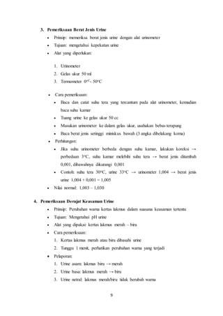 9 
3. Pemeriksaan Berat Jenis Urine 
 Prinsip: memeriksa berat jenis urine dengan alat urinometer 
 Tujuan: mengetahui kepekatan urine 
 Alat yang diperlukan: 
1. Urinometer 
2. Gelas ukur 50 ml 
3. Termometer 0oC- 50oC 
 Cara pemeriksaan: 
 Baca dan catat suhu tera yang tercantum pada alat urinometer, kemudian 
baca suhu kamar 
 Tuang urine ke gelas ukur 50 cc 
 Masukan urinometer ke dalam gelas ukur, usahakan bebas terapung 
 Baca berat jenis setinggi miniskus bawah (3 angka dibelakang koma) 
 Perhitungan: 
 Jika suhu urinometer berbeda dengan suhu kamar, lakukan koreksi → 
perbedaan 3oC, suhu kamar melebihi suhu tera → berat jenis ditambah 
0,001, dibawahnya dikurangi 0,001 
 Contoh: suhu tera 30oC, urine 33oC → urinometer 1,004 → berat jenis 
urine 1,004 + 0,001 = 1,005 
 Nilai normal: 1,003 – 1,030 
4. Pemeriksaan Derajat Keasaman Urine 
 Prinsip: Perubahan warna kertas lakmus dalam suasana keasaman tertentu 
 Tujuan: Mengetahui pH urine 
 Alat yang dipakai: kertas lakmus merah – biru 
 Cara pemeriksaan: 
1. Kertas lakmus merah atau biru dibasahi urine 
2. Tunggu 1 menit, perhatikan perubahan warna yang terjadi 
 Pelaporan: 
1. Urine asam: lakmus biru → merah 
2. Urine basa: lakmus merah → biru 
3. Urine netral: lakmus merah/biru tidak berubah warna 
 