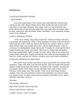 PEMBAHASAN
A. JENIS DAN PEMILIHAN PRODUK
JENIS PRODUK
Kami akan mengembangkan bisnis makanan yang sangat diganrungi oleh anak muda
sekarang ini yaitu coklat. Dengan berbagai macam olahan produk yang kami tawarkan kami
yakin bisnis ini akan sangat berpeluang. Selain dengan varian rasa yang berbeda dari yang
pernah ada kami juga tak lupa menopang dengan harga yang cukup murah dan tentunya cukup
pas untuk kantong anak muda dan tentunya cemilan menyehatkan. Karna mengandung berbagai
macam vitamin didalamnya
ALASAN PEMILIHAN PRODUK :
cokelat saat ini memang sedang dalam keadaan baik. Terutama di kalangan anak muda
yang memang suka mengonsumsi cokelat. Cokelat dapat dijual di swalayan, pasar atau stan-stan
cokelat yang ada di mall. Cokelat juga dapat di sebar di toko-toko makanan. Selain itu, cokelat
adalah makanan ringan yang memang terkesan lucu, enak dan mudah dikonsumsi. Selain itu,
cokelat juga bisa dipadupadankan dengan makanan lain. Di samping itu, cokelat juga bisa dibuat
menjadi beraneka ragam bentuk yang menarik. Oleh karena itu, cokelat sering kali dijadikan
buah tangan kepada kerabat, sahabat, pasangan atau teman sekerja. Maka dari itu, pangsa pasar
cokelat menjadi terbuka lebar. Terutama pada hari-hari besar seperti hari besar keagamaan atau
tahun baru. Apalagi, pada saat hari Valentine, permintaan akan cokelat semakin membeludak.
B. STRATEGI PROMOSI DAN PEMASARAN
Dari sepuluh orang responden yang ditemui di lokasi yang berbeda, kami mencoba untuk
memberikan sample coklat olahan yang telah kami produksi. Tujuh dari sepuluh orang mengaku
menyukai cokelat kacang bogor, lima menyukai rasa manisan pala, 4 menyukai rasa pedas dan
sereal jagung. Mereka tertarik dengan rasa yang terkandung dalam setiap potongan cokelat.
Khususnya cokelat dengan varian Chili chocolate. Varian rasa ini sesuai dengan namanya
,membuat setiap orang yang memakannya terkejut karena mengandung rasa pedas dan sedikit
asin. Menurut mereka, ini adalah cokelat yang unik dan belum ada ditemukan saat ini. Mereka
menyambut baik adanya cokelat ini.
Keterangan:
Chili chocolate: coklat pedas
Bogor Peanut chocolate: coklat kacang bogor
Nutmeg Candy Chocolate: coklat pala
Cornflakes Chocolate: coklat sereal jagung
 