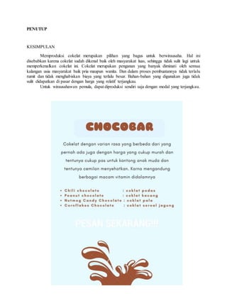 PENUTUP
KESIMPULAN
Memproduksi cokelat merupakan pilihan yang bagus untuk berwirausaha. Hal ini
disebabkan karena cokelat sudah dikenal baik oleh masyarakat luas, sehingga tidak sulit lagi untuk
memperkenalkan cokelat ini. Cokelat merupakan penganan yang banyak diminati oleh semua
kalangan usia masyarakat baik pria maupun wanita. Dan dalam proses pembuatannya tidak terlalu
rumit dan tidak menghabiskan biaya yang terlalu besar. Bahan-bahan yang digunakan juga tidak
sulit didapatkan di pasar dengan harga yang relatif terjangkau.
Untuk wirausahawan pemula, dapat diproduksi sendiri saja dengan modal yang terjangkau.
 