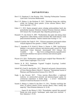 DAFTAR PUSTAKA
Dewi E S, Handayani S, dan Rosnina. 2016. Teknologi Perbanyakan Tanaman.
Aceh Utara: Universitas Malikussaleh.
Dewi S P, Rahayu A, dan Rochman N. 2015. “Morfologi bunga dan viabilitas
serbuk sari berbagai aksesi pamelo {Citrus maxima (Burm.) Merr.”
Jurnal Agronida 1: 37-45.
Fahmi Z I. 2014. Kajian pengaruh auksin terhadap perkecambahan benih dan
pertumbuhan tanaman. Direktorat Jenderal Pertanian [Internet]. [diakses
2018 Januari 28]; Tersedia pada: http://ditjenbun.pertanian.go.id.
Hasanah F N, dan Setiari N. 2007. “Pembentukan akar pada stek batang nilam
(Pogostemon cablin Benth.) setelah direndam IBA (Indol Butyric Acid)
pada konsentrasi berbeda.” Buletin Anatomi dan Fisiologi 17: 1-6.
Isaskar R, Syafrial, dan Tanda N. 2011. “Efisiensi pemasaran jeruk pamelo dalam
wilayah magetan (Citrus grandis L. Osbek).” Habitat 22: 60-70.
Orwa C, Jamnadass R H, Kindt R, Mutua A, Simons A. 2009. Agroforestree
database: a tree species reference and selection guide version 4.0. World
Agroforestry Center [Internet]. [downloaded 2018 Februari 02];
Available on: http://www.worldagroforestry.org/publication/
agroforestree-database-tree-species-reference-and-selection-guide-
version-40
Priyono S H. 2010. “Perbanyakan vegetatif secara cangkok Piper Miniatum BL.”
Jurnal Teknik Lingkungan 11(1): 53-59.
Santoso B B. 2013. Pembiakan Vegetatif Cangkok (Layering). Lombok:
Universitas Mataram.
Sedeek M S, Farid N, dan Kirollos. 2017. “Botanical and genetic characterization
of Citrus Maxima (Burm.) Merrill. F. Rutaceae.” International Journal of
Pharmacy and Pharmaceutical Sciences 9(1): 260-272.
Singh, A, dan Navneet. 2017. “Citrus maxima (Burm.)Merr. a traditional
medicine: its antimicrobial potential and pharmacological update for
commercial exploitation in herbal drugs – a review.” International
Journal of ChemTech Research 10: 642-651.
Susanto S, Rahayu A, Sukma D, dan Dewi I S. 2011. “Karakter morfologi dan
kimia 18 kultivar pamelo (Citrus maxima (Burm.) Merr.) berbiji dan
tanpa biji.” Ilmu Pertanian Indonesia 16: 43-48.
________, Sugeru H, dan Minten S. 2010. “Pertumbuhan vegetatif dan generatif
batang atas jeruk pamelo „nambangan‟ pada empat jenis interstok.” J.
Hort. Indonesia 1: 53-58.
 