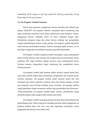 karbohidrat, 49 IU vitamin A, 0.07 mg vitamin B1, 0,02 mg vitamin B2, 0,4 mg
Niacin dan 44-105 mg vitamin C.
2.2. Zat Pengatur Tumbuh Tanaman
Dalam dunia pertanian, penggunaan hormon tumbuhan atau dikenal juga
dengan istilah ZPT (zat pengatur tumbuh), merupakan faktor pendukung yang
dapat memberikan kontribusi besar dalam keberhasilan usaha budidaya. Namun,
penggunaan hormon tumbuhan (ZPT) ini harus dilakukan dengat tepat.
Pemahaman mengenai fungsi dan peran hormon terhadap laju pertumbuhan
maupun perkembangan tananan sangat penting. Zat pengatur tumbuh digunakan
untuk memacu pertumbuhan tanaman. Namun, disamping dapat memacu, zat ini
pun dapat menghambat pertumbuhan tanaman yang tidak dikehendaki.
Zat Pengatur Tumbuh (regulator) adalah zat pengatur yang mempengaruhi
proses fisioligi tanaman, baik senyawa asli maupun senyawa kimia buatan. Secara
sederhana ZPT dapat diartikan sebagai senyawa yang mempengaruhi proses
fisiologi tanaman, pengaruhnya dapat mendorong dan menghambat proses
fisiologi tanaman.
Zat pengatur tumbuh pada tanaman adalah senyawa organik bukan hara,
yang dalam jumlah sedikit dapat mendukung, menghambat dan merubah proses
fisiologi tumbuhan. Zat pengatur tumbuh dalam tanaman terdiri dari lima
kelompok yaitu auksin, giberelin, sitokinin, etilen dan inhibitor dengan ciri khas
serta pengaruh yang berlainan terhadap proses fisiologis. Zat pengatur tumbuh
sangat diperlukan sebagai komponen medium bagi pertumbuhan dan diferensiasi.
Tanpa penambahan zat pengatur tumbuh dalam medium, pertumbuhan sangat
terhambat bahkan tidak mungkin tidak tumbuh sama sekali.
Zat pengatur tumbuh memegang peranan penting dalam pertumbuhan dan
perkembangan akar. Faktor yang perlu mendapat perhatian dalam penggunaan zat
pengatur tumbuh antara lain jenis yang akan digunakan, konsentrasi, urutan
penggunaan dan periode masa induksi akar.
 