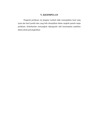 V. KESIMPULAN
Pengaruh perlakuan zat pengatur tumbuh tidak menunjukkan hasil yang
nyata dan hasil jumlah akar yang baik ditunjukkan bahan cangkok pamelo tanpa
perlakuan. Keberhasilan mencangkok dipengaruhi oleh keterampilan praktikan
dalam teknik pencangkokkan.
 