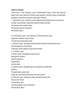 Reference Model. 
Terdiri atas 7 layer (lapisan) yang mendefinisikan fungsi. Untuk tiap layernya 
dapat terdiri atas sejumlah protocol yang berbeda, masing-masing menyediakan 
pelayanan yang sesuai dengan fungsi layer tersebut. 
1. Application Layer: interface antara aplikasi yang dihadapi user and resource 
jaringan yang diakses. Kelompok aplikasi dengan jaringan: 
File transfer dan metode akses 
Pertukaran job dan manipulasi 
Pertukaran pesan 
2. Presentation Layer: rutin standard me-presentasi-kan data. 
Negosiasi sintaksis untuk transfer 
Transformasi representasi data 
3. Session Layer: membagi presentasi data ke dalam babak-babak (sesi) 
Kontrol dialog dan sinkronisasi 
Hubungan antara aplikasi yang berkomunikasi 
4. Transport Layer: 
Transfer pesan (message) ujung-ke-ujung 
Manajemen koneksi 
Kontrol kesalahan 
Fragmentasi 
Kontrol aliran 
5. Network Layer: Pengalamatan dan pengiriman paket data. 
Routing 
Pengalamatan secara lojik 
setup dan clearing (pembentukan dan pemutusan) 
6. Data-link Layer: pengiriman data melintasi jaringan fisik. 
Penyusunan frame 
Transparansi data 
Kontrol kesalahan (error-detection) 
Kontrol aliran (flow) 
 