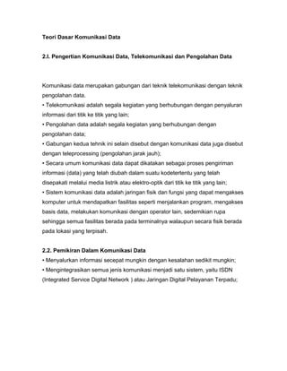 Teori Dasar Komunikasi Data 
2.I. Pengertian Komunikasi Data, Telekomunikasi dan Pengolahan Data 
Komunikasi data merupakan gabungan dari teknik telekomunikasi dengan teknik 
pengolahan data. 
• Telekomunikasi adalah segala kegiatan yang berhubungan dengan penyaluran 
informasi dari titik ke titik yang lain; 
• Pengolahan data adalah segala kegiatan yang berhubungan dengan 
pengolahan data; 
• Gabungan kedua tehnik ini selain disebut dengan komunikasi data juga disebut 
dengan teleprocessing (pengolahan jarak jauh); 
• Secara umum komunikasi data dapat dikatakan sebagai proses pengiriman 
informasi (data) yang telah diubah dalam suatu kodetertentu yang telah 
disepakati melalui media listrik atau elektro-optik dari titik ke titik yang lain; 
• Sistem komunikasi data adalah jaringan fisik dan fungsi yang dapat mengakses 
komputer untuk mendapatkan fasilitas seperti menjalankan program, mengakses 
basis data, melakukan komunikasi dengan operator lain, sedemikian rupa 
sehingga semua fasilitas berada pada terminalnya walaupun secara fisik berada 
pada lokasi yang terpisah. 
2.2. Pemikiran Dalam Komunikasi Data 
• Menyalurkan informasi secepat mungkin dengan kesalahan sedikit mungkin; 
• Mengintegrasikan semua jenis komunikasi menjadi satu sistem, yaitu ISDN 
(Integrated Service Digital Network ) atau Jaringan Digital Pelayanan Terpadu; 
 
