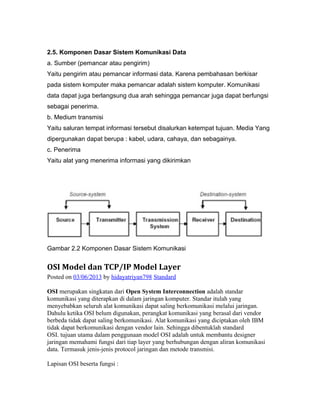 2.5. Komponen Dasar Sistem Komunikasi Data 
a. Sumber (pemancar atau pengirim) 
Yaitu pengirim atau pemancar informasi data. Karena pembahasan berkisar 
pada sistem komputer maka pemancar adalah sistem komputer. Komunikasi 
data dapat juga berlangsung dua arah sehingga pemancar juga dapat berfungsi 
sebagai penerima. 
b. Medium transmisi 
Yaitu saluran tempat informasi tersebut disalurkan ketempat tujuan. Media Yang 
dipergunakan dapat berupa : kabel, udara, cahaya, dan sebagainya. 
c. Penerima 
Yaitu alat yang menerima informasi yang dikirimkan 
Gambar 2.2 Komponen Dasar Sistem Komunikasi 
OSI Model dan TCP/IP Model Layer 
Posted on 03/06/2013 by hidayatriyan798 Standard 
OSI merupakan singkatan dari Open System Interconnection adalah standar 
komunikasi yang diterapkan di dalam jaringan komputer. Standar itulah yang 
menyebabkan seluruh alat komunikasi dapat saling berkomunikasi melalui jaringan. 
Dahulu ketika OSI belum digunakan, perangkat komunikasi yang berasal dari vendor 
berbeda tidak dapat saling berkomunikasi. Alat komunikasi yang diciptakan oleh IBM 
tidak dapat berkomunikasi dengan vendor lain. Sehingga dibentuklah standard 
OSI. tujuan utama dalam penggunaan model OSI adalah untuk membantu designer 
jaringan memahami fungsi dari tiap layer yang berhubungan dengan aliran komunikasi 
data. Termasuk jenis-jenis protocol jaringan dan metode transmisi. 
Lapisan OSI beserta fungsi : 
 