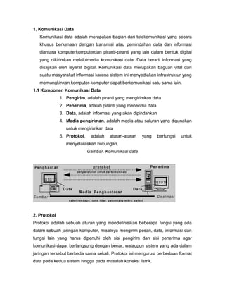 1. Komunikasi Data 
Komunikasi data adalah merupakan bagian dari telekomunikasi yang secara 
khusus berkenaan dengan transmisi atau pemindahan data dan informasi 
diantara komputerkomputerdan piranti-piranti yang lain dalam bentuk digital 
yang dikirimkan melaluimedia komunikasi data. Data berarti informasi yang 
disajikan oleh isyarat digital. Komunikasi data merupakan baguan vital dari 
suatu masyarakat informasi karena sistem ini menyediakan infrastruktur yang 
memungkinkan komputer-komputer dapat berkomunikasi satu sama lain. 
1.1 Komponen Komunikasi Data 
1. Pengirim, adalah piranti yang mengirimkan data 
2. Penerima, adalah piranti yang menerima data 
3. Data, adalah informasi yang akan dipindahkan 
4. Media pengiriman, adalah media atau saluran yang digunakan 
untuk mengirimkan data 
5. Protokol, adalah aturan-aturan yang berfungsi untuk 
menyelaraskan hubungan. 
Gambar. Komunikasi data 
2. Protokol 
Protokol adalah sebuah aturan yang mendefinisikan beberapa fungsi yang ada 
dalam sebuah jaringan komputer, misalnya mengirim pesan, data, informasi dan 
fungsi lain yang harus dipenuhi oleh sisi pengirim dan sisi penerima agar 
komunikasi dapat berlangsung dengan benar, walaupun sistem yang ada dalam 
jaringan tersebut berbeda sama sekali. Protokol ini mengurusi perbedaan format 
data pada kedua sistem hingga pada masalah koneksi listrik. 
 