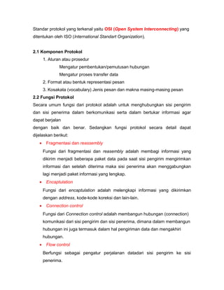 Standar protokol yang terkenal yaitu OSI (Open System Interconnecting) yang 
ditentukan oleh ISO (International Standart Organization). 
2.1 Komponen Protokol 
1. Aturan atau prosedur 
Mengatur pembentukan/pemutusan hubungan 
Mengatur proses transfer data 
2. Format atau bentuk representasi pesan 
3. Kosakata (vocabulary) Jenis pesan dan makna masing-masing pesan 
2.2 Fungsi Protokol 
Secara umum fungsi dari protokol adalah untuk menghubungkan sisi pengirim 
dan sisi penerima dalam berkomunikasi serta dalam bertukar informasi agar 
dapat berjalan 
dengan baik dan benar. Sedangkan fungsi protokol secara detail dapat 
dijelaskan berikut: 
· Fragmentasi dan reassembly 
Fungsi dari fragmentasi dan reasembly adalah membagi informasi yang 
dikirim menjadi beberapa paket data pada saat sisi pengirim mengirimkan 
informasi dan setelah diterima maka sisi penerima akan menggabungkan 
lagi menjadi paket informasi yang lengkap. 
· Encaptulation 
Fungsi dari encaptulation adalah melengkapi informasi yang dikirimkan 
dengan address, kode-kode koreksi dan lain-lain. 
· Connection control 
Fungsi dari Connection control adalah membangun hubungan (connection) 
komunikasi dari sisi pengirim dan sisi penerima, dimana dalam membangun 
hubungan ini juga termasuk dalam hal pengiriman data dan mengakhiri 
hubungan. 
· Flow control 
Berfungsi sebagai pengatur perjalanan datadari sisi pengirim ke sisi 
penerima. 
 