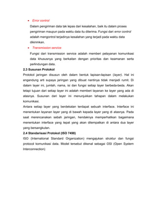 · Error control 
Dalam pengiriman data tak lepas dari kesalahan, baik itu dalam proses 
pengiriman maupun pada waktu data itu diterima. Fungsi dari error control 
adalah mengontrol terjadinya kesalahan yang terjadi pada waktu data 
dikirimkan. 
· Transmission service 
Fungsi dari transmission service adalah memberi pelayanan komunikasi 
data khususnya yang berkaitan dengan prioritas dan keamanan serta 
perlindungan data. 
2.3 Susunan Protokol 
Protokol jaringan disusun oleh dalam bentuk lapisan-lapisan (layer). Hal ini 
engandung arti supaya jaringan yang dibuat nantinya tidak menjadi rumit. Di 
dalam layer ini, jumlah, nama, isi dan fungsi setiap layer berbeda-beda. Akan 
tetapi tujuan dari setiap layer ini adalah memberi layanan ke layer yang ada di 
atasnya. Susunan dari layer ini menunjukkan tahapan dalam melakukan 
komunikasi. 
Antara setiap layer yang berdekatan terdapat sebuah interface. Interface ini 
menentukan layanan layer yang di bawah kepada layer yang di atasnya. Pada 
saat merencanakan sebah jaringan, hendaknya memperhatikan bagaimana 
menentukan interface yang tepat yang akan ditempatkan di antara dua layer 
yang bersangkutan. 
2.4 Standarisasi Protokol (ISO 7498) 
ISO (International Standard Organization) mengajukan struktur dan fungsi 
protocol komunikasi data. Model tersebut dikenal sebagai OSI (Open System 
Interconnection) 
 