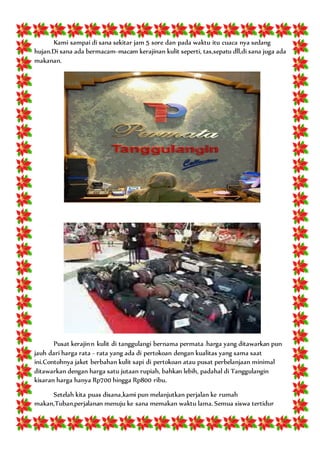 Kami sampai di sana sekitar jam 5 sore dan pada waktu itu cuaca nya sedang
hujan.Di sana ada bermacam-macam kerajinan kulit seperti, tas,sepatu dll,di sana juga ada
makanan.
Pusat kerajinn kulit di tanggulangi bernama permata .harga yang ditawarkan pun
jauh dari harga rata - rata yang ada di pertokoan dengan kualitas yang sama saat
ini.Contohnya jaket berbahan kulit sapi di pertokoan atau pusat perbelanjaan minimal
ditawarkan dengan harga satu jutaan rupiah, bahkan lebih, padahal di Tanggulangin
kisaran harga hanya Rp700 hingga Rp800 ribu.
Setelah kita puas disana,kami pun melanjutkan perjalan ke rumah
makan,Tuban.perjalanan menuju ke sana memakan waktu lama. Semua siswa tertidur
 