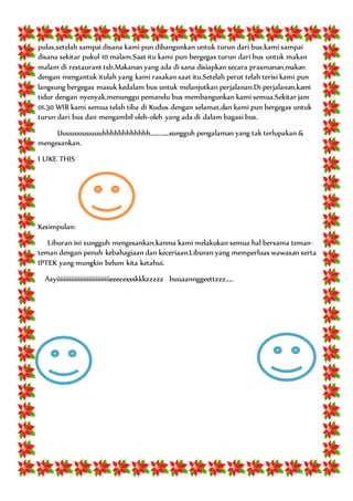 pulas,setelah sampai disana kami pun dibangunkan untuk turun dari bus,kami sampai
disana sekitar pukul 10 malam.Saat itu kami pun bergegas turun dari bus untuk makan
malam di restaurant tsb.Makanan yang ada di sana disiapkan secara prasmanan,makan
dengan mengantuk itulah yang kami rasakan saat itu.Setelah perut telah terisi kami pun
langsung bergegas masuk kedalam bus untuk melanjutkan perjalanan.Di perjalanan,kami
tidur dengan nyenyak,menunggu pemandu bus membangunkan kami semua.Sekitar jam
01.30 WIB kami semua telah tiba di Kudus dengan selamat,dan kami pun bergegas untuk
turun dari bus dan mengambil oleh-oleh yang ada di dalam bagasi bus.
Uuuuuuuuuuuhhhhhhhhhhhh............sungguh pengalaman yang tak terlupakan &
mengesankan.
I LIKE THIS
Kesimpulan:
Liburan ini sungguh mengesankan,karena kami melakukan semua hal bersama teman-
teman dengan penuh kebahagiaan dan keceriaan.Liburan yang memperluas wawasan serta
IPTEK yang mungkin belum kita ketahui.
Asyiiiiiiiiiiiiiiiiiiiiiiiiiiiiiieeeeexxxkkkzzzzz buuaannggeettzzz.....
 