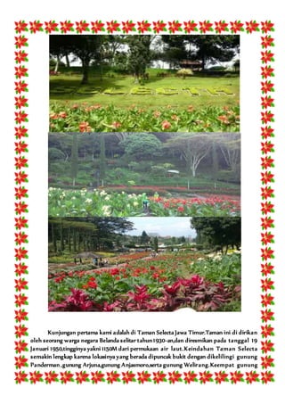 Kunjungan pertama kami adalah di Taman Selecta Jawa Timur.Taman ini di dirikan
oleh seorang warga negara Belanda selitar tahun 1930-an,dan diresmikan pada tanggal 19
Januari 1950,tingginya yakni 1150M dari permukaan air laut.Keindahan Taman Selecta
semakin lengkap karena lokasinya yang berada dipuncak bukit dengan dikelilingi gunung
Panderman ,gunung Arjuna,gunung Anjasmoro,serta gunung Welirang.Keempat gunung
 