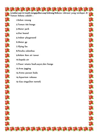 tersebut saat ini masih mengepulkan asap belerang.Wahana rekreasi yang terdapat di
Taman Selecta adalah :
1.Kolam renang
2.Taman 100 bunga
3.Water park
4.Out bound
5.Indoor playground
6.Motor gp
7.Flying fox
8.Perahu colombus
9.Kolam ikan air tawar
10.Sepeda air
11.Pasar wisata buah,sayur,dan bunga
12.Area jogging
13.Arena pacuan kuda
14.Aquarium raksasa
15-Goa singa(lion tunnel)
 