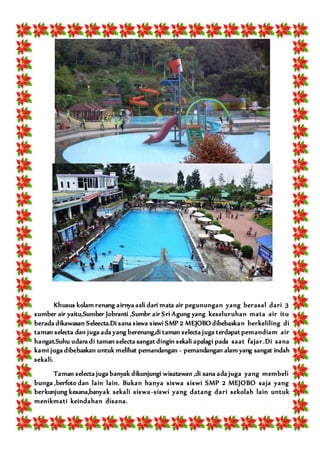 Khusus kolam renang airnya asli dari mata air pegunungan yang berasal dari 3
sumber air yaitu,Sumber Jobranti ,Sumbr air Sri Agung yang keseluruhan mata air itu
berada dikawasan Seleecta.Di sana siswa siswi SMP 2 MEJOBO dibebaskan berkeliling di
taman selecta dan juga ada yang berenang,di taman selecta juga terdapat pemandiam air
hangat.Suhu udara di taman selecta sangat dingin sekali apalagi pada saat fajar.Di sana
kami juga dibebaskan untuk melihat pemandangan - pemandangan alam yang sangat indah
sekali.
Taman selecta juga banyak dikunjungi wisatawan ,di sana ada juga yang membeli
bunga ,berfoto dan lain lain. Bukan hanya siswa siswi SMP 2 MEJOBO saja yang
berkunjung kesana,banyak sekali siswa-siswi yang datang dari sekolah lain untuk
menikmati keindahan disana.
 