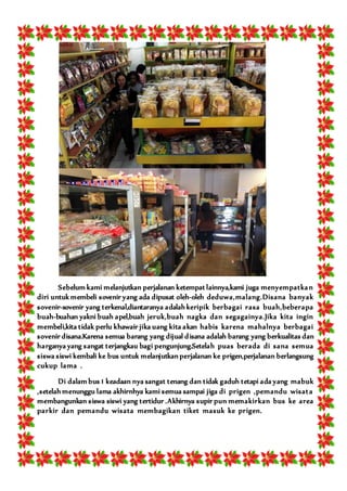 Sebelum kami melanjutkan perjalanan ketempat lainnya,kami juga menyempatkan
diri untuk membeli sovenir yang ada dipusat oleh-oleh deduwa,malang.Disana banyak
sovenir-sovenir yang terkenal,diantaranya adalah keripik berbagai rasa buah,beberapa
buah-buahan yakni buah apel,buah jeruk,buah nagka dan segagainya.Jika kita ingin
membeli,kita tidak perlu khawair jika uang kita akan habis karena mahalnya berbagai
sovenir disana.Karena semua barang yang dijual disana adalah barang yang berkualitas dan
harganya yang sangat terjangkau bagi pengunjung.Setelah puas berada di sana semua
siswa siswi kembali ke bus untuk melanjutkan perjalanan ke prigen,perjalanan berlangsung
cukup lama .
Di dalam bus 1 keadaan nya sangat tenang dan tidak gaduh tetapi ada yang mabuk
,setelah menunggu lama akhirnhya kami semua sampai jiga di prigen ,pemandu wisata
membangunkan siswa siswi yang tertidur .Akhirnya supir pun memakirkan bus ke area
parkir dan pemandu wisata membagikan tiket masuk ke prigen.
 