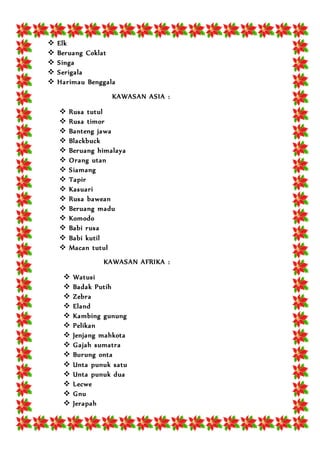  Elk
 Beruang Coklat
 Singa
 Serigala
 Harimau Benggala
KAWASAN ASIA :
 Rusa tutul
 Rusa timor
 Banteng jawa
 Blackbuck
 Beruang himalaya
 Orang utan
 Siamang
 Tapir
 Kasuari
 Rusa bawean
 Beruang madu
 Komodo
 Babi rusa
 Babi kutil
 Macan tutul
KAWASAN AFRIKA :
 Watusi
 Badak Putih
 Zebra
 Eland
 Kambing gunung
 Pelikan
 Jenjang mahkota
 Gajah sumatra
 Burung onta
 Unta punuk satu
 Unta punuk dua
 Lecwe
 Gnu
 Jerapah
 