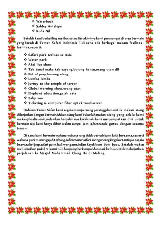  Waterbuck
 Sabley Antelope
 Kuda Nil
Setelah kami berkeliling melihat satwa liar akhrinya kami pun sampai di area bermain
yang berada di Taman Safari indonesia ll,di sana ada berbagai macam fasilitas-
fasilitas,seperti:
 Safari park terluas se Asia
 Water park
 Aksi live show
 Tak kenal maka tak sayang,burung hantu,orang utan dll
 Bid of prey,burung elang
 Lumba-lumba
 Jurney to the temple of terror
 Global warning show,orang utan
 Elephant education,gajah asia
 Baby zoo
 Ticketing & computer fiber optick,touchscreen
Didalam Taman Safari kami segera menuju ruang persinggahan untuk makan siang
dilanjutkan dengan bermain.Makan siang kami bukanlah makan siang yang selalu kami
makan jika dirumah,melainkan hanyalah nasi kotak.Lalu kami menyempatkan diri untuk
bermain tapi kami hanya diberi waktu sampai jam 3,bercanda gurau dengan sesama
teman.
Di sana kami bermain wahana-wahana yang tidak pernah kami lalui bersama,seperti
wahana puri misteri,gajah terbang,rollercoaster,safari swinger,cangkir,gokart,antique car,rio
bravo,safari jeep,safari paint ball war game,indian kayak bom bom boat. Setelah waktu
menunjukkan pukul 3 kami pun langsung berkumpul dan naik ke bus untuk melanjutkan
perjalanan ke Masjid Muhammad Cheng Ho di Malang.
 
