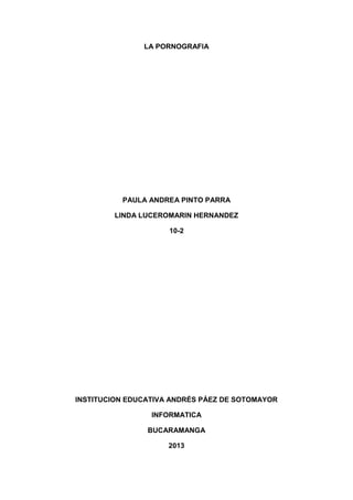 LA PORNOGRAFIA

PAULA ANDREA PINTO PARRA
LINDA LUCEROMARIN HERNANDEZ
10-2

INSTITUCION EDUCATIVA ANDRÉS PÁEZ DE SOTOMAYOR
INFORMATICA
BUCARAMANGA
2013

 