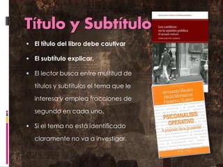 Título y Subtítulo 
El título del libro debe cautivar 
El subtítulo explicar. 
El lector busca entre multitud de títulos y subtítulos el tema que le interesa y emplea fracciones de segundo en cada uno. 
Si el tema no está identificado claramente no va a investigar.  