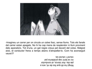 -Imagineu un carrer per on circula un cotxe fosc, sense llums. Tots els fanals
del carrer estan apagats. No hi ha cap mena de resplendor ni llum provinent
dels aparadors. Tot d’una, un gat negre creua pel davant del cotxe. Malgrat
això, el conductor frena a temps abans d’atropellar-lo. Com ha aconseguit
veure’l?
Ningúhaditquefosdenit,eraa
pledia.Aixídoncs,elconductor
novatenircapproblemaper
veure’liaturar-se.
 