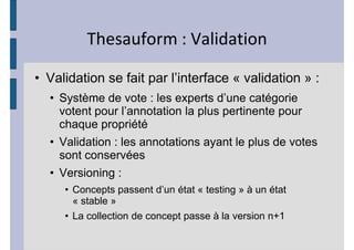 d                       s

• Validation se fait par l’interface « validation » :
  • Système de vote : les experts d’une catégorie
    votent pour l’annotation la plus pertinente pour
    chaque propriété
  • Validation : les annotations ayant le plus de votes
    sont conservées
  • Versioning :
     • Concepts passent d’un état « testing » à un état
       « stable »
     • La collection de concept passe à la version n+1
 