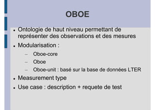 OBOE
Ontologie de haut niveau permettant de
représenter des observations et des mesures
Modularisation :
  –   Oboe-core
  –   Oboe
  –   Oboe-unit : basé sur la base de données LTER
Measurement type
Use case : description + requete de test
 