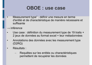 OBOE : use case
•   Measurement type” : définir une mesure en terme
    d'entité et de charactéristique de manière nécessaire et
    suffisante
→ inférence
•   Use case : définition du measurement type de 19 traits +
    2 jeux de données au format excel + leur métadonnées
•   Annotations des données avec les measurement type
    (D2RQ)
•   Résultats :
     –   Requêtes sur les entités ou charactéristiques
         permettent de recupérer les données
 
