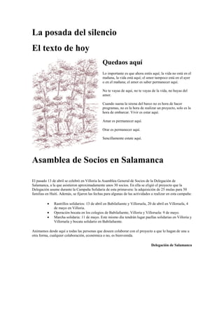 La posada del silencio
El texto de hoy
Quedaos aquí
Lo importante es que ahora estés aquí; la vida no está en el
mañana, la vida está aquí; el amor tampoco está en el ayer
o en el mañana; el amor es saber permanecer aquí.
No te vayas de aquí, no te vayas de la vida, no huyas del
amor.
Cuando suena la sirena del barco no es hora de hacer
programas, no es la hora de realizar un proyecto, solo es la
hora de embarcar. Vivir es estar aquí.
Amar es permanecer aquí.
Orar es permanecer aquí.
Sencillamente estate aquí.
Asamblea de Socios en Salamanca
El pasado 13 de abril se celebró en Villoria la Asamblea General de Socios de la Delegación de
Salamanca, a la que asistieron aproximadamente unos 30 socios. En ella se eligió el proyecto que la
Delegación asume durante la Campaña Solidaria de esta primavera: la adquisición de 25 mulas para 50
familias en Haití. Además, se fijaron las fechas para algunas de las actividades a realizar en esta campaña:
 Rastrillos solidarios: 13 de abril en Babilafuente y Villoruela, 20 de abril en Villoruela, 4
de mayo en Villoria.
 Operación bocata en los colegios de Babilafuente, Villoria y Villoruela: 9 de mayo.
 Marcha solidaria: 11 de mayo. Este mismo día tendrán lugar paellas solidarias en Villoria y
Villoruela y bocata solidario en Babilafuente.
Animamos desde aquí a todas las personas que deseen colaborar con el proyecto a que lo hagan de una u
otra forma, cualquier colaboración, económica o no, es bienvenida.
Delegación de Salamanca
 