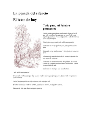 La posada del silencio
El texto de hoy
Todo pasa, mi Palabra
permanece
Uno de los gestos de estar despiertos es darse cuenta de
que todo pasa. Pero hay algo que no pasa. Todo pasa,
aquí no queda nada. Todo está pasando y todo desemboca
en lo que jamás pasa.
Dice Jesús: mi presencia, mis palabras no pasarán.
La tristeza no es ver que todo pasa, sino querer que no
pase.
La alegría es ver que todo pasa y desemboca en lo que no
pasa.
Pretender que algo no pase, eso es lo trágico, porque eso
nos separa de lo eterno.
La tristeza es una muralla entre dos jardines. Se levanta
cuando no vemos o no sospechamos la eternidad, y sólo
vemos el lado de acá.
La tristeza es creer que aquí se acaba todo.
“Mis palabras no pasarán”.
Gracias a la confianza de que algo no pasa puedes dejar lo pasajero que pase. Que viva lo pasajero con
cierta libertad.
Acoge la vida sin empeñarte en oponerse a lo que viene a ti.
El roble se opone al vendaval terrible, y a veces lo arranca, el césped ni lo nota...
Deja que la vida pase. Deja tu vida en silencio.
 